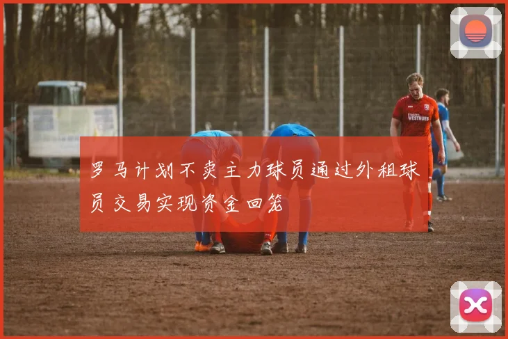 罗马计划不卖主力球员通过外租球员交易实现资金回笼