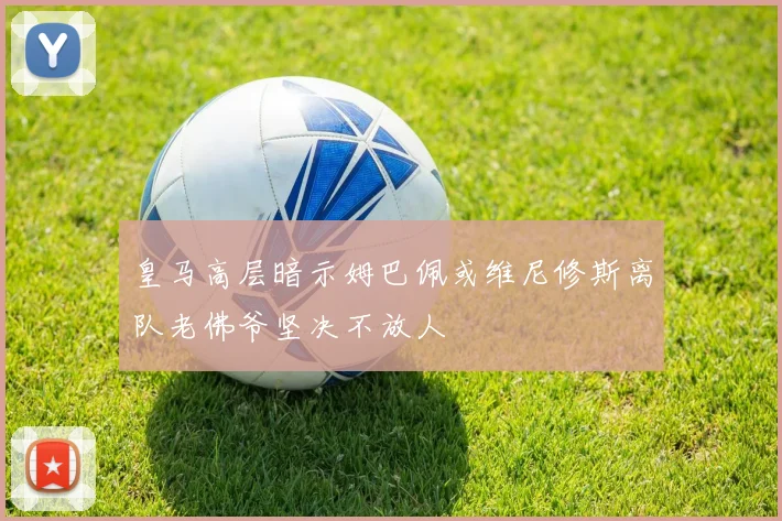 皇马高层暗示姆巴佩或维尼修斯离队老佛爷坚决不放人