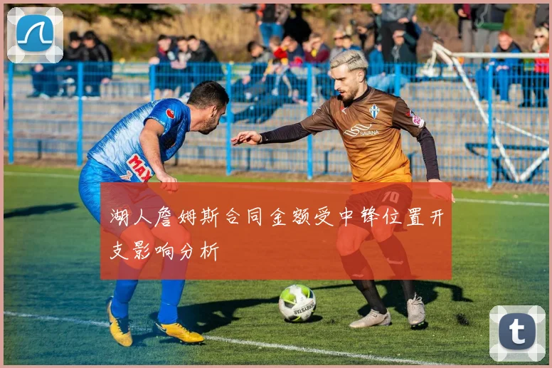 湖人詹姆斯合同金额受中锋位置开支影响分析