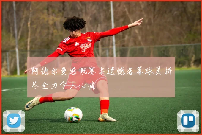 阿德尔曼感慨赛季遗憾落幕球员拼尽全力令人心痛