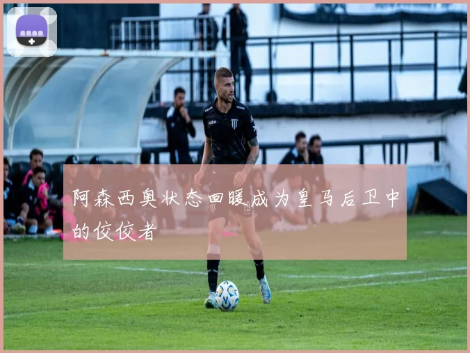 阿森西奥状态回暖成为皇马后卫中的佼佼者