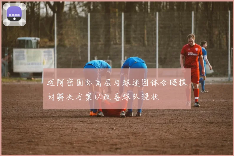迈阿密国际高层与球迷团体会晤探讨解决方案以改善球队现状