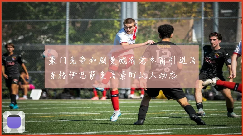 豪门竞争加剧曼城有意冬窗引进马克格伊巴萨皇马紧盯此人动态