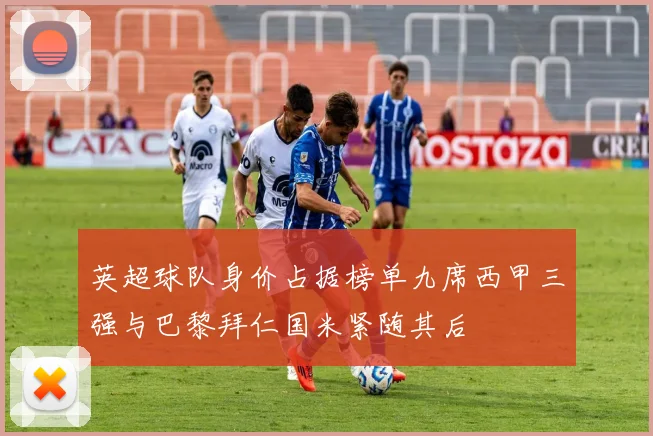 英超球队身价占据榜单九席西甲三强与巴黎拜仁国米紧随其后