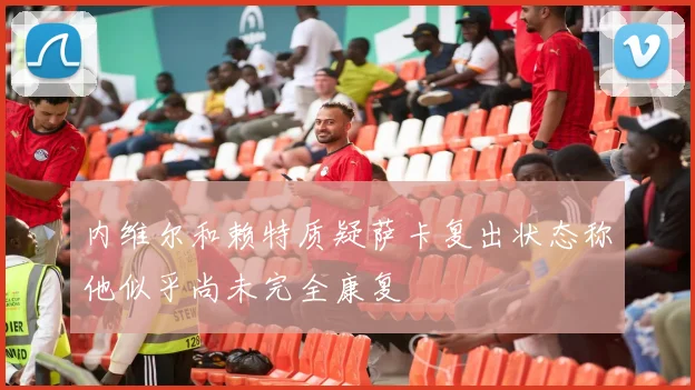 内维尔和赖特质疑萨卡复出状态称他似乎尚未完全康复