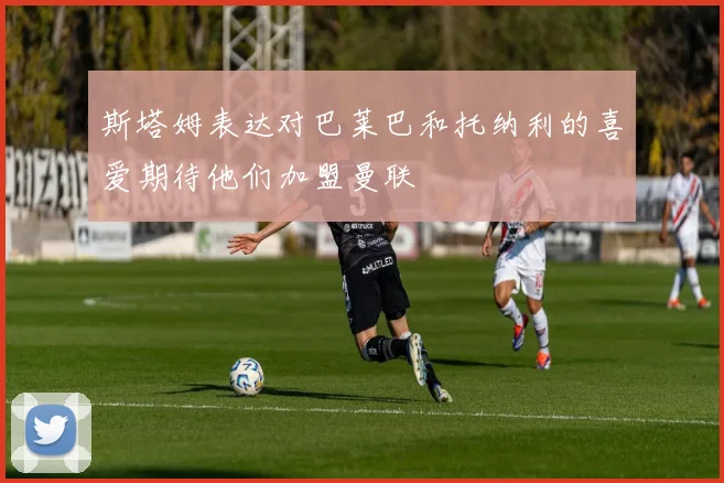 斯塔姆表达对巴莱巴和托纳利的喜爱期待他们加盟曼联