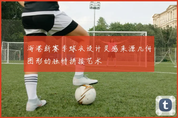 海港新赛季球衣设计灵感来源几何图形的独特拼接艺术
