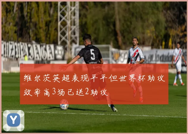 维尔茨英超表现平平但世界杯助攻效率高3场已送2助攻