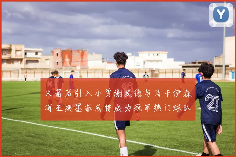 火箭若引入小贾谢泼德与马卡伊森海王换墨菲或将成为冠军热门球队