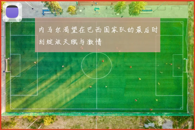 内马尔渴望在巴西国家队的最后时刻绽放天赋与激情