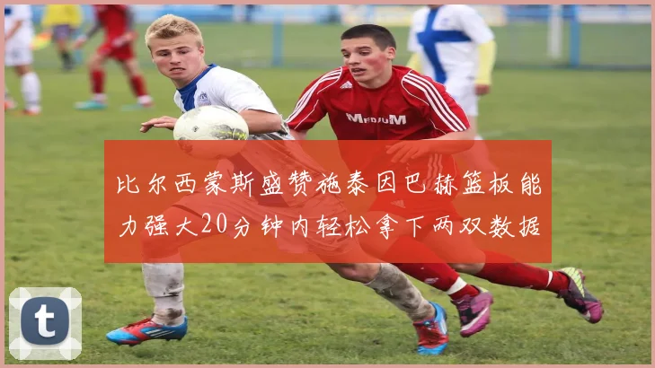 比尔西蒙斯盛赞施泰因巴赫篮板能力强大20分钟内轻松拿下两双数据
