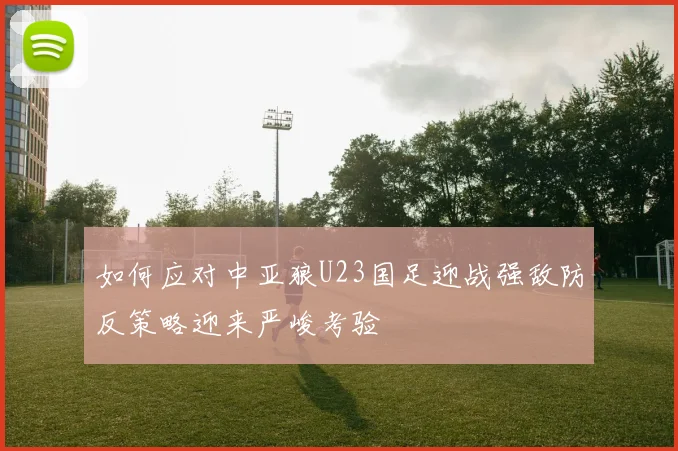 如何应对中亚狼U23国足迎战强敌防反策略迎来严峻考验