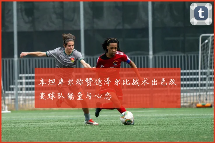 本坦库尔称赞德泽尔比战术出色改变球队能量与心态