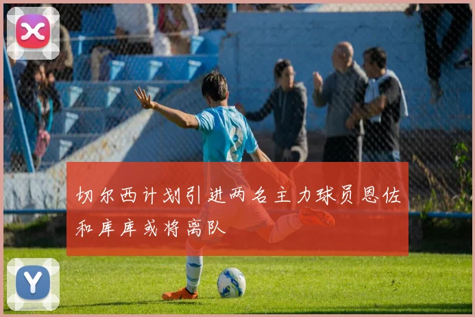 切尔西计划引进两名主力球员恩佐和库库或将离队