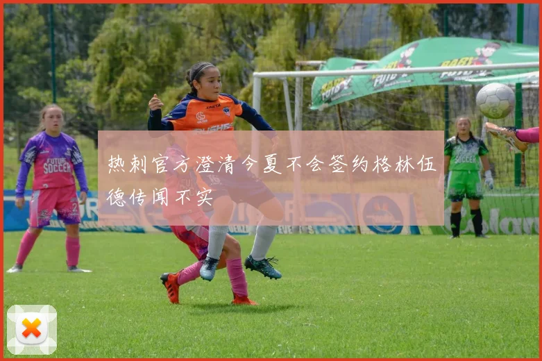 热刺官方澄清今夏不会签约格林伍德传闻不实