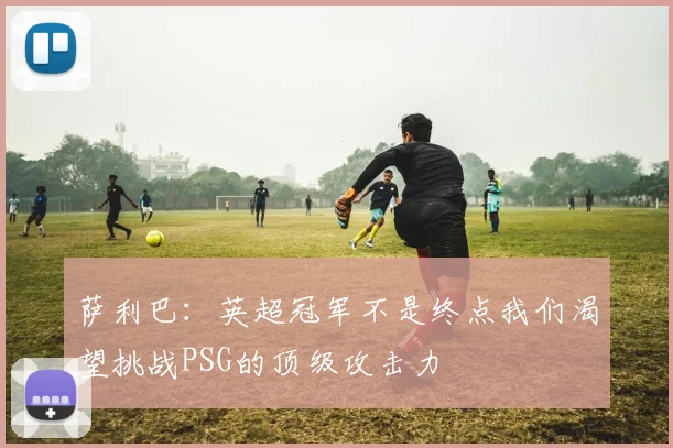 萨利巴：英超冠军不是终点我们渴望挑战PSG的顶级攻击力