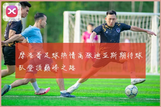 摩洛哥足球热情高涨迪亚斯期待球队登顶巅峰之路