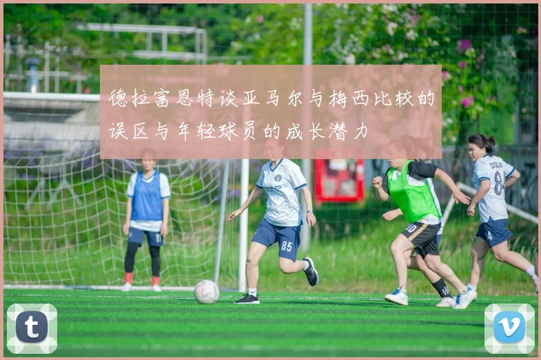 德拉富恩特谈亚马尔与梅西比较的误区与年轻球员的成长潜力