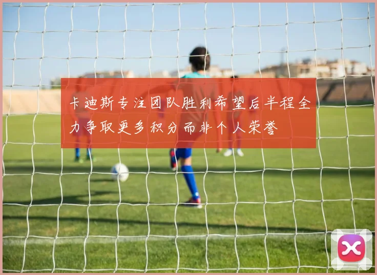 卡迪斯专注团队胜利希望后半程全力争取更多积分而非个人荣誉