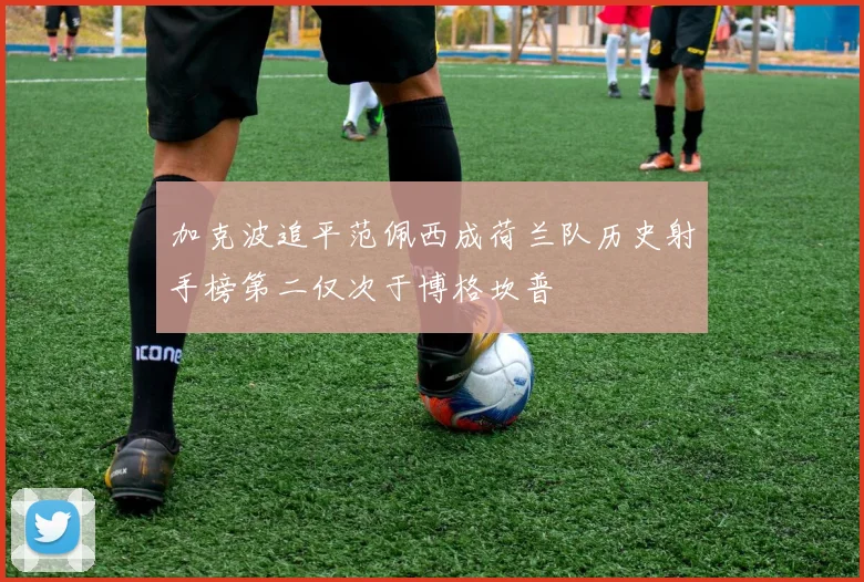 加克波追平范佩西成荷兰队历史射手榜第二仅次于博格坎普