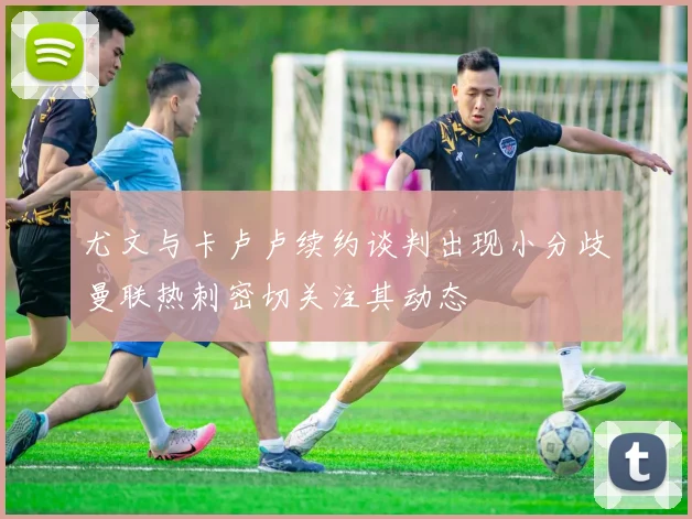 尤文与卡卢卢续约谈判出现小分歧曼联热刺密切关注其动态