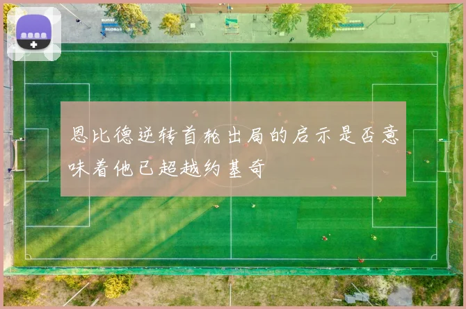 恩比德逆转首轮出局的启示是否意味着他已超越约基奇