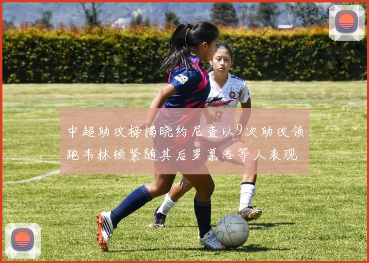 中超助攻榜揭晓约尼查以9次助攻领跑韦林顿紧随其后罗慕洛等人表现不俗