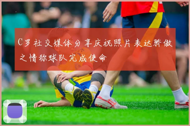 C罗社交媒体分享庆祝照片表达骄傲之情称球队完成使命