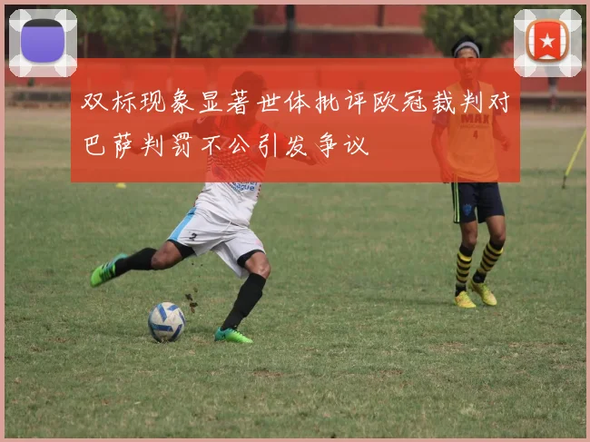 双标现象显著世体批评欧冠裁判对巴萨判罚不公引发争议