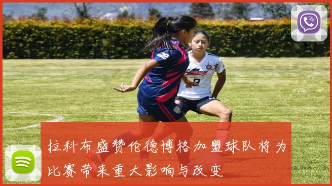 拉科布盛赞伦德博格加盟球队将为比赛带来重大影响与改变