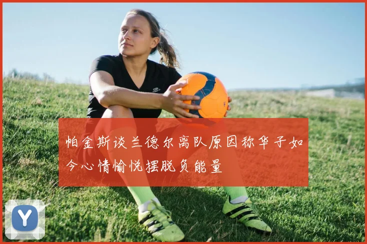 帕金斯谈兰德尔离队原因称华子如今心情愉悦摆脱负能量